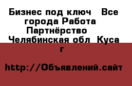 Бизнес под ключ - Все города Работа » Партнёрство   . Челябинская обл.,Куса г.